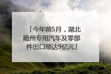 今年前5月，湖北随州专用汽车及零部件出口额达9亿元