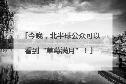 今晚，北半球公众可以看到“草莓满月”！