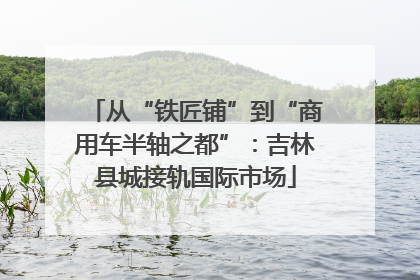 从“铁匠铺”到“商用车半轴之都”：吉林县城接轨国际市场