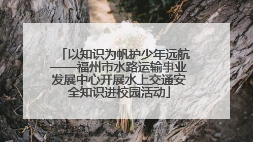 以知识为帆护少年远航——福州市水路运输事业发展中心开展水上交通安全知识进校园活动