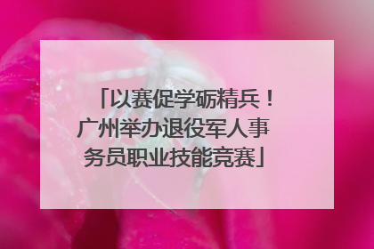 以赛促学砺精兵！广州举办退役军人事务员职业技能竞赛