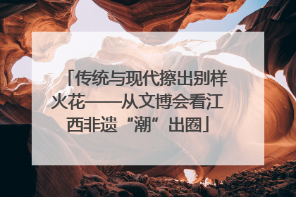 传统与现代擦出别样火花——从文博会看江西非遗“潮”出圈