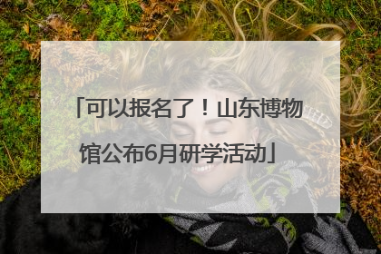 可以报名了！山东博物馆公布6月研学活动