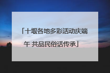 十堰各地多彩活动庆端午 共品民俗话传承