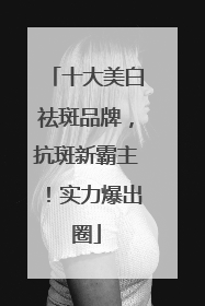 十大美白祛斑品牌，抗斑新霸主！实力爆出圈