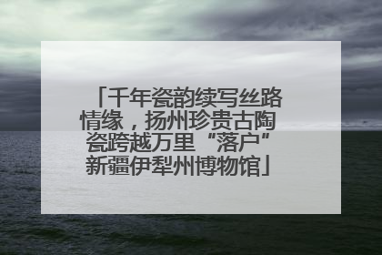 千年瓷韵续写丝路情缘，扬州珍贵古陶瓷跨越万里“落户”新疆伊犁州博物馆