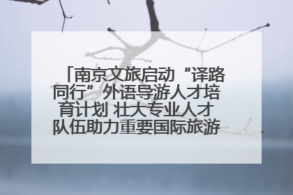 南京文旅启动“译路同行”外语导游人才培育计划 壮大专业人才队伍助力重要国际旅游目的地建设