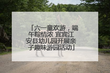 六一童欢游，端午粽情浓 宜宾江安县幼儿园开展亲子趣味游园活动