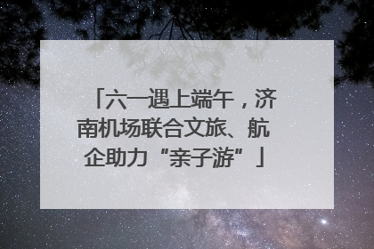 六一遇上端午，济南机场联合文旅、航企助力“亲子游”