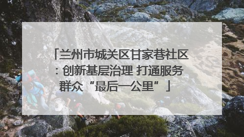 兰州市城关区甘家巷社区：创新基层治理 打通服务群众“最后一公里”