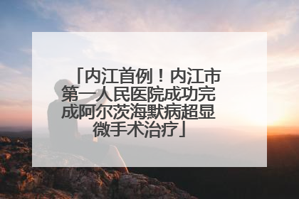 内江首例！内江市第一人民医院成功完成阿尔茨海默病超显微手术治疗