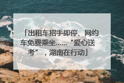 出租车招手即停、网约车免费乘坐……“爱心送考”，湖南在行动