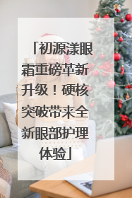 初源漾眼霜重磅革新升级！硬核突破带来全新眼部护理体验