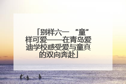 别样六一 “童”样可爱——在青岛爱迪学校感受爱与童真的双向奔赴