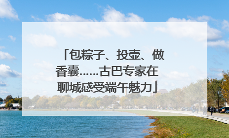 包粽子、投壶、做香囊……古巴专家在聊城感受端午魅力