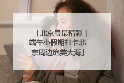 北京号最精彩｜端午小假期打卡北京周边绝美大海