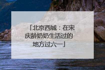 北京西城：在宋庆龄奶奶生活过的地方过六一
