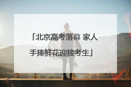 北京高考落幕 家人手捧鲜花迎接考生