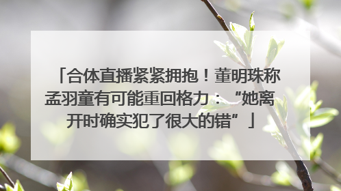合体直播紧紧拥抱！董明珠称孟羽童有可能重回格力：“她离开时确实犯了很大的错”