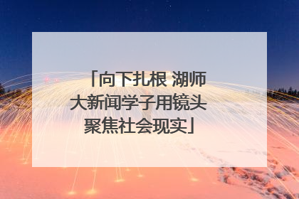 向下扎根 湖师大新闻学子用镜头聚焦社会现实