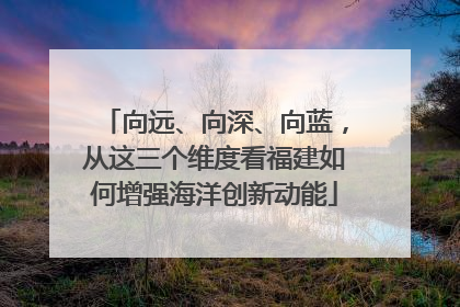 向远、向深、向蓝，从这三个维度看福建如何增强海洋创新动能