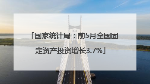 国家统计局：前5月全国固定资产投资增长3.7%