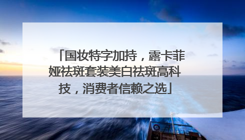 国妆特字加持，露卡菲娅祛斑套装美白祛斑高科技，消费者信赖之选
