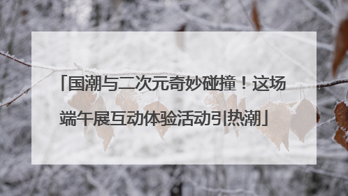 国潮与二次元奇妙碰撞！这场端午展互动体验活动引热潮