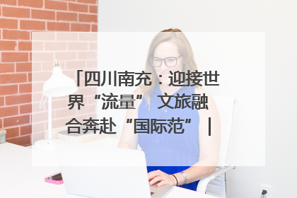 四川南充：迎接世界“流量” 文旅融合奔赴“国际范”｜话锦绣·说安逸
