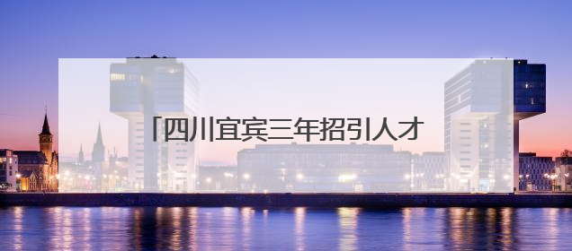 四川宜宾三年招引人才近6万名，在宜高校毕业生留宜就业人数近万名