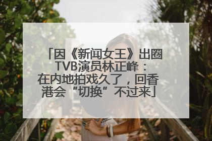 因《新闻女王》出圈 TVB演员林正峰：在内地拍戏久了，回香港会“切换”不过来
