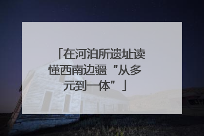 在河泊所遗址读懂西南边疆“从多元到一体”