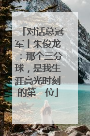 对话总冠军丨朱俊龙：那个三分球，是我生涯高光时刻的第一位