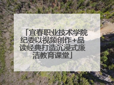 宜春职业技术学院纪委以视频创作+品读经典打造沉浸式廉洁教育课堂