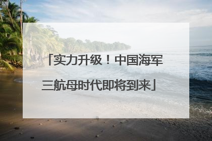 实力升级！中国海军三航母时代即将到来