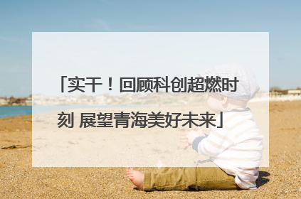 实干！回顾科创超燃时刻 展望青海美好未来