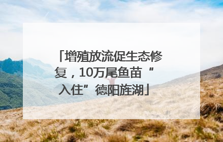 增殖放流促生态修复，10万尾鱼苗“入住”德阳旌湖