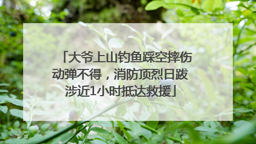 大爷上山钓鱼踩空摔伤动弹不得，消防顶烈日跋涉近1小时抵达救援