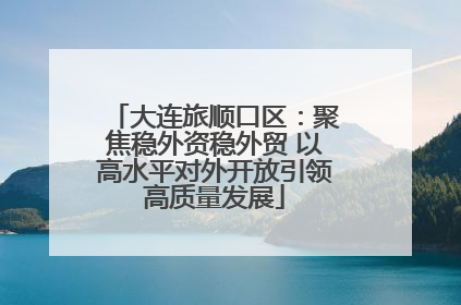 大连旅顺口区：聚焦稳外资稳外贸 以高水平对外开放引领高质量发展