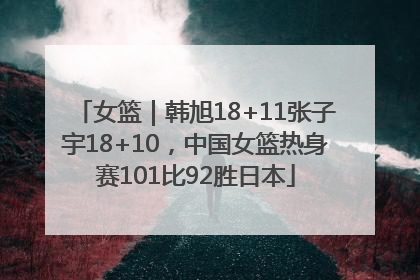 女篮｜韩旭18+11张子宇18+10，中国女篮热身赛101比92胜日本