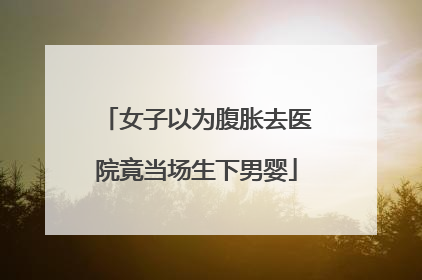 女子以为腹胀去医院竟当场生下男婴