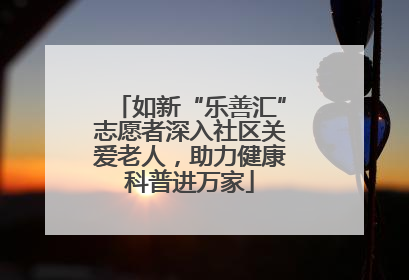 如新“乐善汇”志愿者深入社区关爱老人，助力健康科普进万家