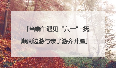 当端午遇见“六一” 抚顺周边游与亲子游齐升温