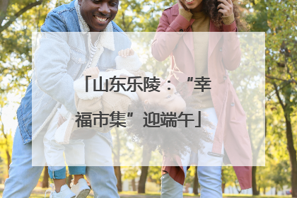 山东乐陵：“幸福市集”迎端午