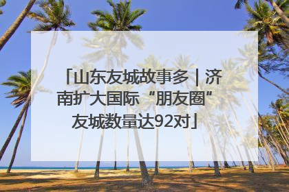 山东友城故事多｜济南扩大国际“朋友圈”友城数量达92对