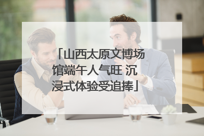 山西太原文博场馆端午人气旺 沉浸式体验受追捧