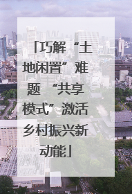 巧解“土地闲置”难题 “共享模式”激活乡村振兴新动能