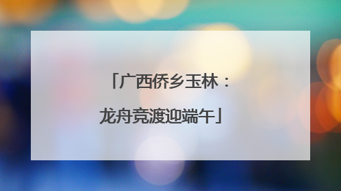 广西侨乡玉林：龙舟竞渡迎端午