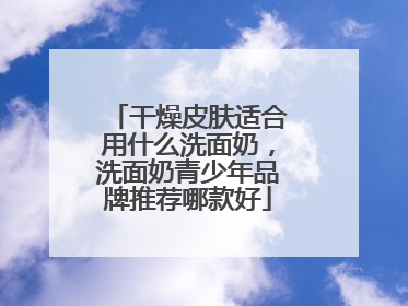 干燥皮肤适合用什么洗面奶，洗面奶青少年品牌推荐哪款好