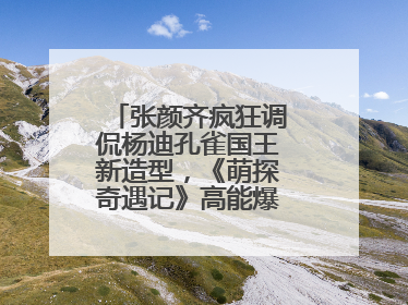 张颜齐疯狂调侃杨迪孔雀国王新造型，《萌探奇遇记》高能爆笑再度出圈！